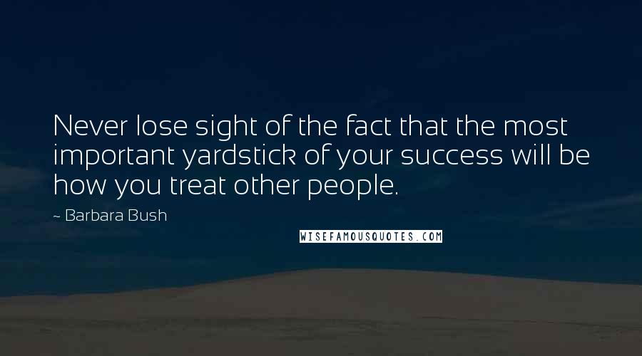 Barbara Bush Quotes: Never lose sight of the fact that the most important yardstick of your success will be how you treat other people.