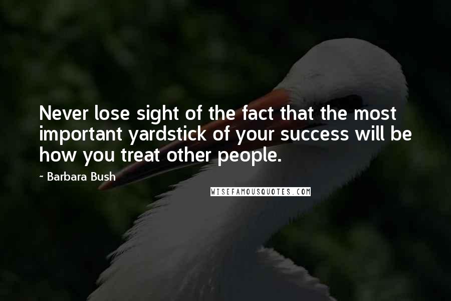 Barbara Bush Quotes: Never lose sight of the fact that the most important yardstick of your success will be how you treat other people.