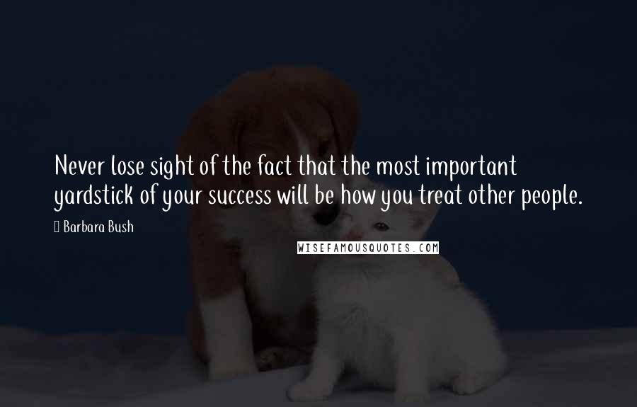 Barbara Bush Quotes: Never lose sight of the fact that the most important yardstick of your success will be how you treat other people.