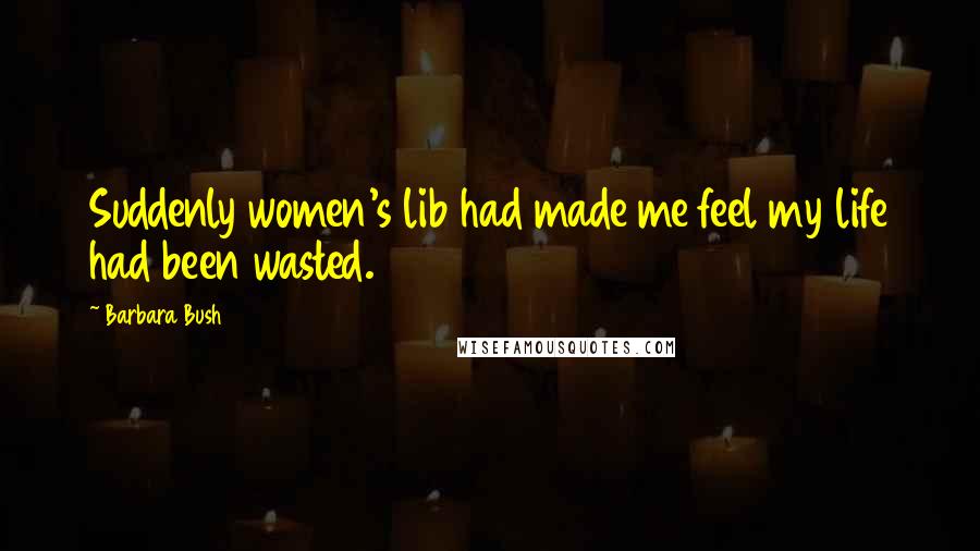 Barbara Bush Quotes: Suddenly women's lib had made me feel my life had been wasted.