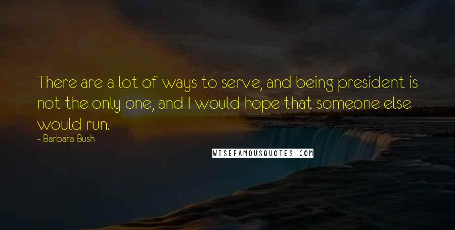 Barbara Bush Quotes: There are a lot of ways to serve, and being president is not the only one, and I would hope that someone else would run.