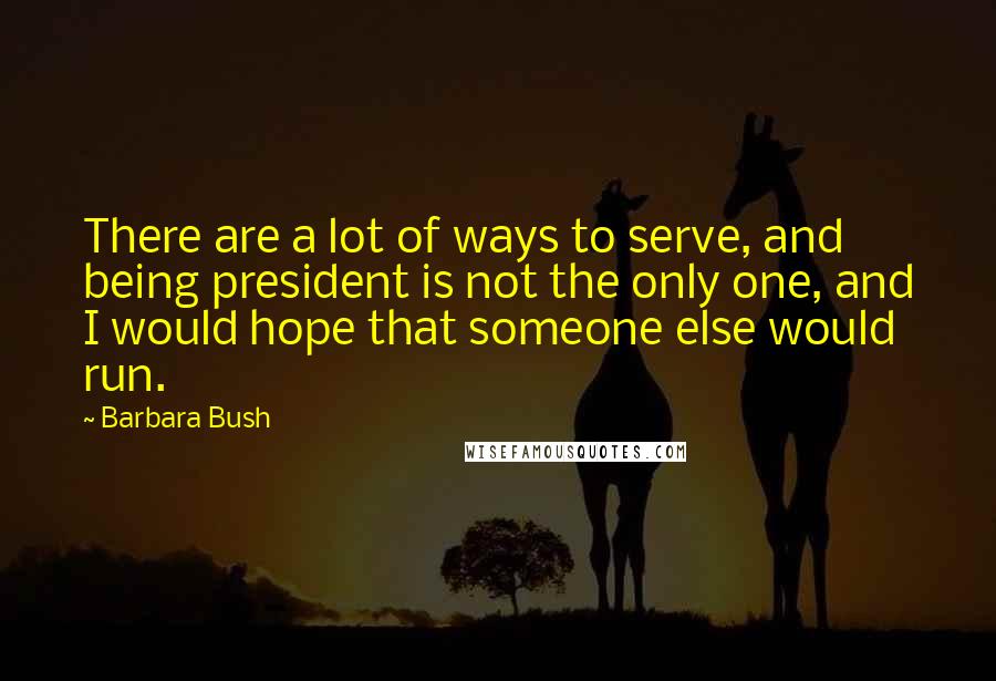 Barbara Bush Quotes: There are a lot of ways to serve, and being president is not the only one, and I would hope that someone else would run.