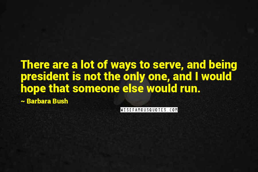 Barbara Bush Quotes: There are a lot of ways to serve, and being president is not the only one, and I would hope that someone else would run.