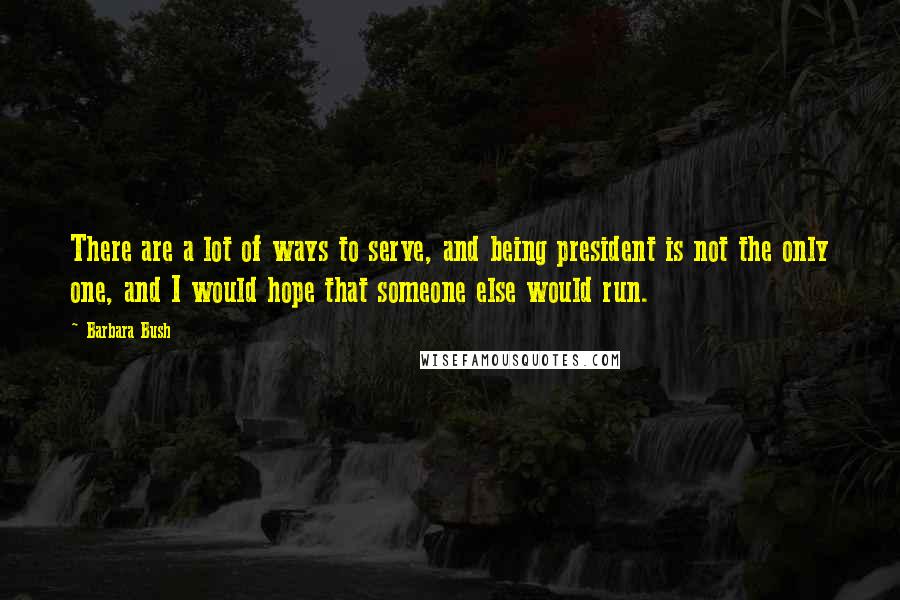 Barbara Bush Quotes: There are a lot of ways to serve, and being president is not the only one, and I would hope that someone else would run.