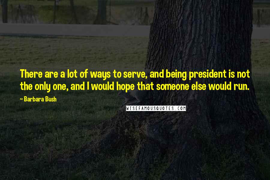 Barbara Bush Quotes: There are a lot of ways to serve, and being president is not the only one, and I would hope that someone else would run.