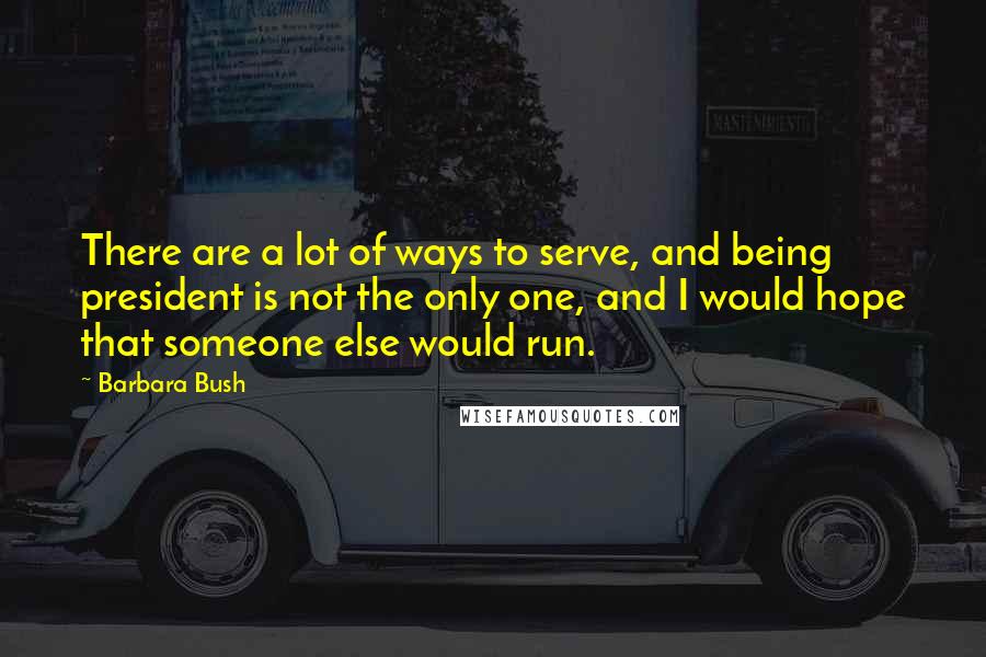 Barbara Bush Quotes: There are a lot of ways to serve, and being president is not the only one, and I would hope that someone else would run.
