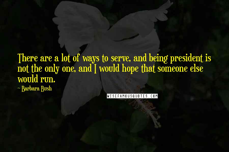 Barbara Bush Quotes: There are a lot of ways to serve, and being president is not the only one, and I would hope that someone else would run.