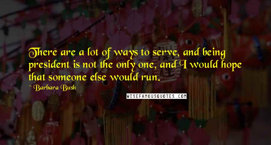 Barbara Bush Quotes: There are a lot of ways to serve, and being president is not the only one, and I would hope that someone else would run.