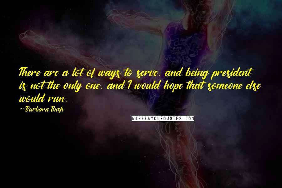 Barbara Bush Quotes: There are a lot of ways to serve, and being president is not the only one, and I would hope that someone else would run.