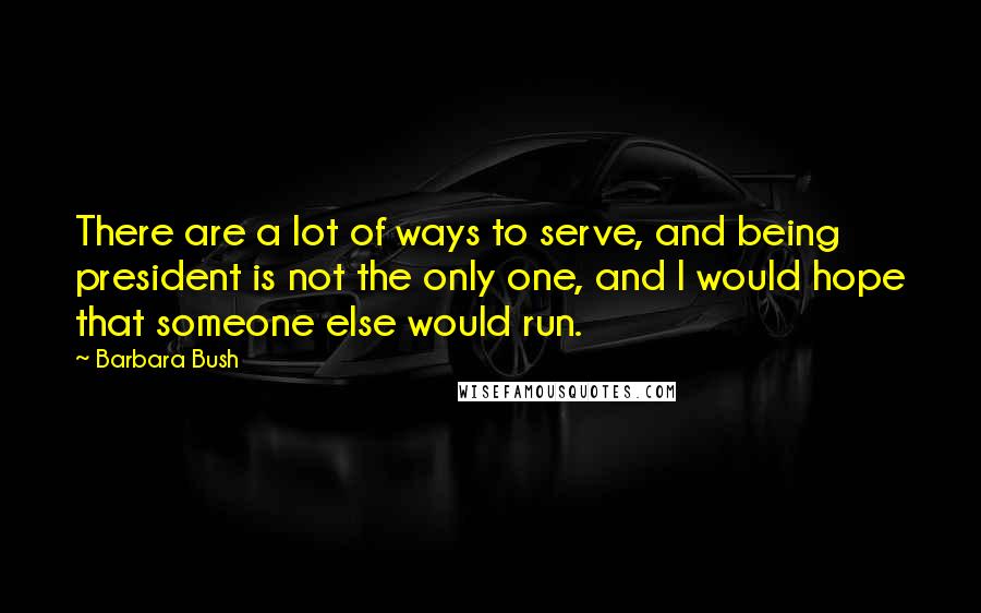 Barbara Bush Quotes: There are a lot of ways to serve, and being president is not the only one, and I would hope that someone else would run.