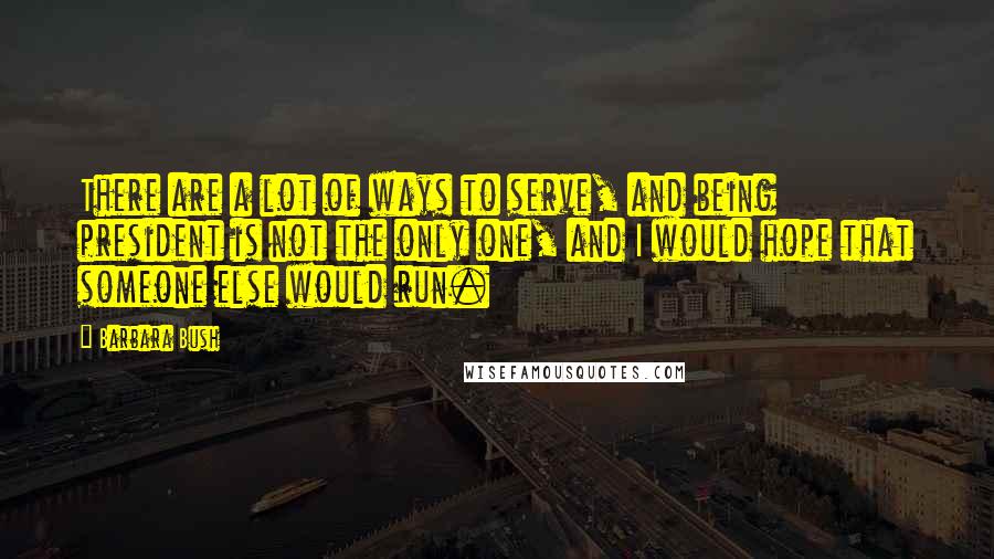 Barbara Bush Quotes: There are a lot of ways to serve, and being president is not the only one, and I would hope that someone else would run.