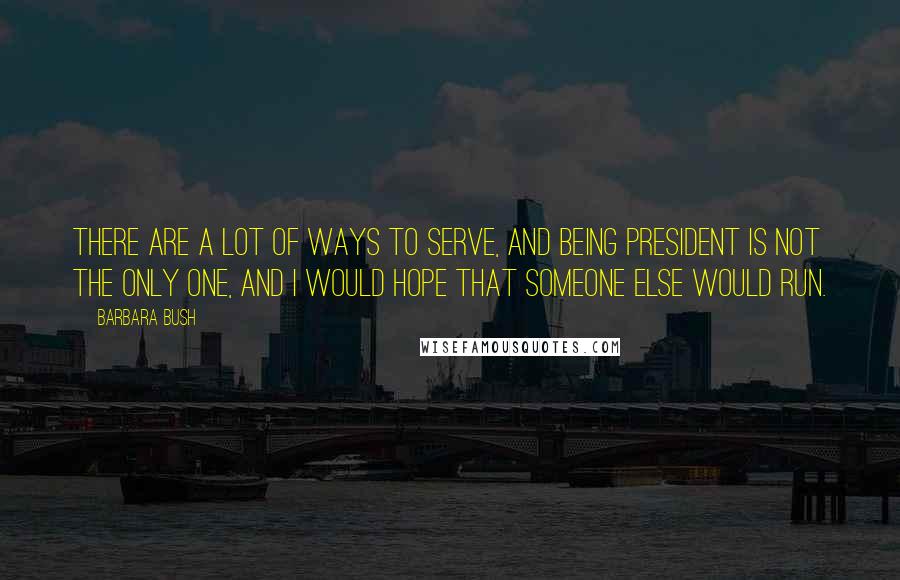 Barbara Bush Quotes: There are a lot of ways to serve, and being president is not the only one, and I would hope that someone else would run.