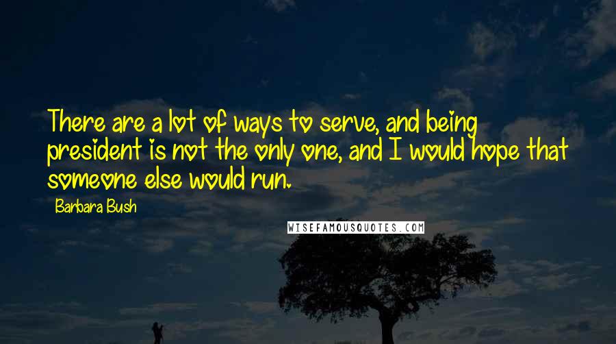 Barbara Bush Quotes: There are a lot of ways to serve, and being president is not the only one, and I would hope that someone else would run.