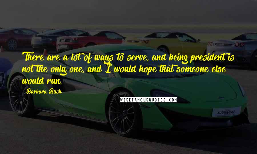 Barbara Bush Quotes: There are a lot of ways to serve, and being president is not the only one, and I would hope that someone else would run.