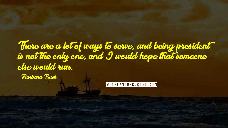 Barbara Bush Quotes: There are a lot of ways to serve, and being president is not the only one, and I would hope that someone else would run.