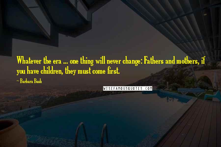 Barbara Bush Quotes: Whatever the era ... one thing will never change: Fathers and mothers, if you have children, they must come first.