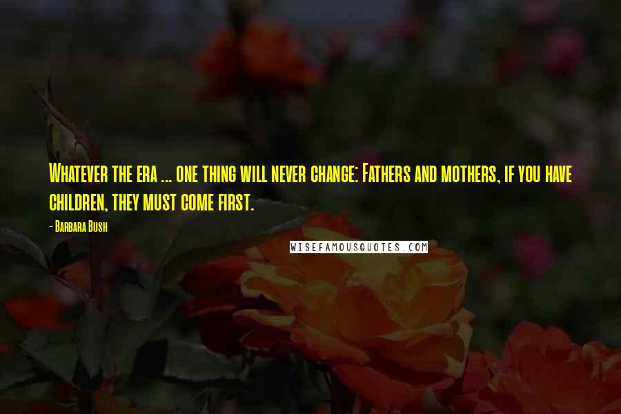 Barbara Bush Quotes: Whatever the era ... one thing will never change: Fathers and mothers, if you have children, they must come first.