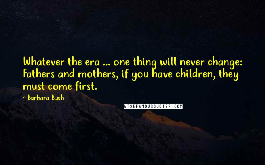 Barbara Bush Quotes: Whatever the era ... one thing will never change: Fathers and mothers, if you have children, they must come first.