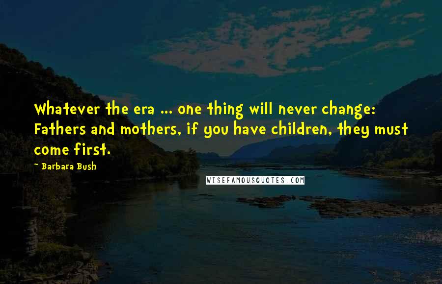 Barbara Bush Quotes: Whatever the era ... one thing will never change: Fathers and mothers, if you have children, they must come first.