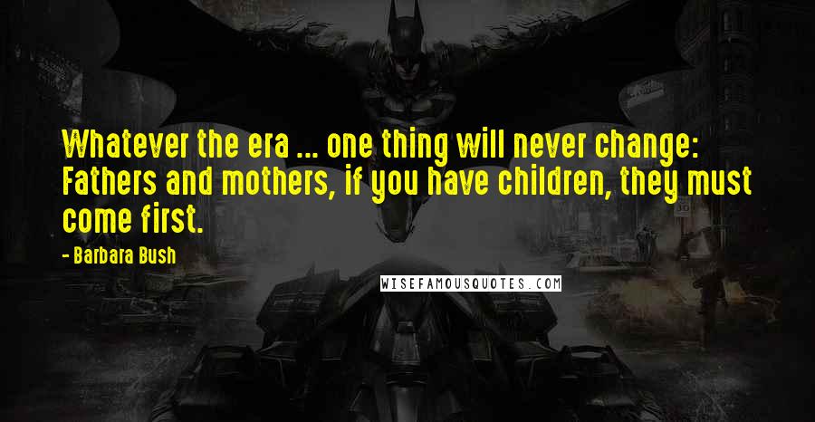 Barbara Bush Quotes: Whatever the era ... one thing will never change: Fathers and mothers, if you have children, they must come first.