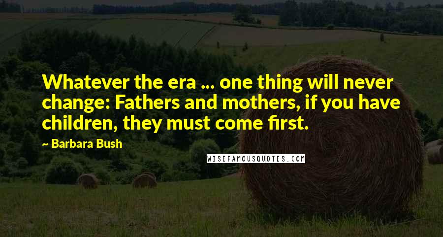 Barbara Bush Quotes: Whatever the era ... one thing will never change: Fathers and mothers, if you have children, they must come first.