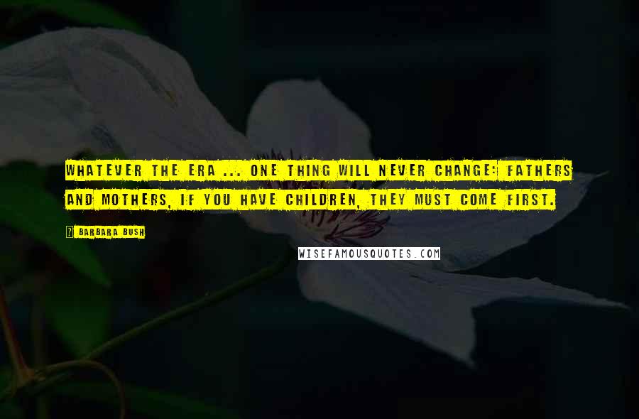 Barbara Bush Quotes: Whatever the era ... one thing will never change: Fathers and mothers, if you have children, they must come first.