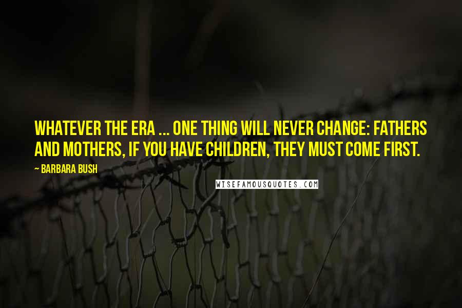 Barbara Bush Quotes: Whatever the era ... one thing will never change: Fathers and mothers, if you have children, they must come first.