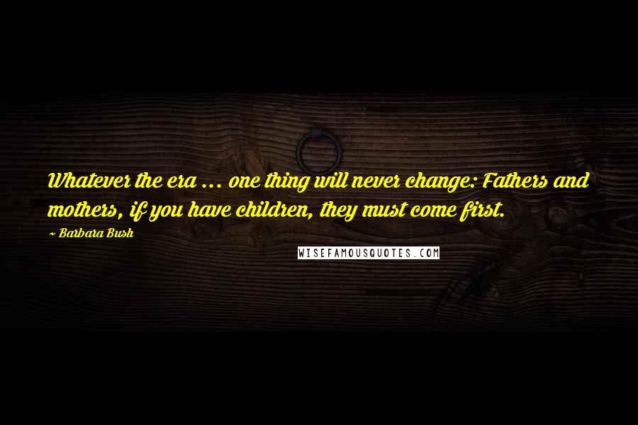 Barbara Bush Quotes: Whatever the era ... one thing will never change: Fathers and mothers, if you have children, they must come first.