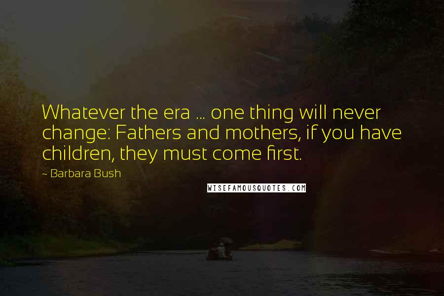 Barbara Bush Quotes: Whatever the era ... one thing will never change: Fathers and mothers, if you have children, they must come first.