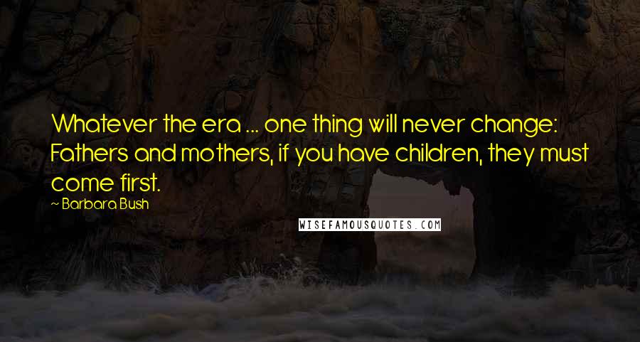 Barbara Bush Quotes: Whatever the era ... one thing will never change: Fathers and mothers, if you have children, they must come first.