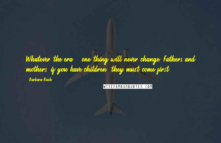 Barbara Bush Quotes: Whatever the era ... one thing will never change: Fathers and mothers, if you have children, they must come first.