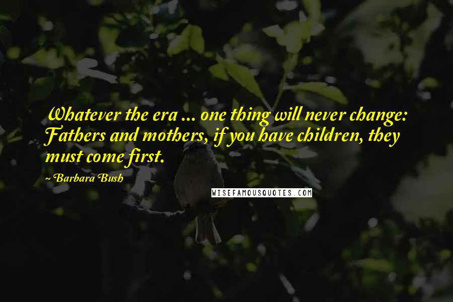 Barbara Bush Quotes: Whatever the era ... one thing will never change: Fathers and mothers, if you have children, they must come first.