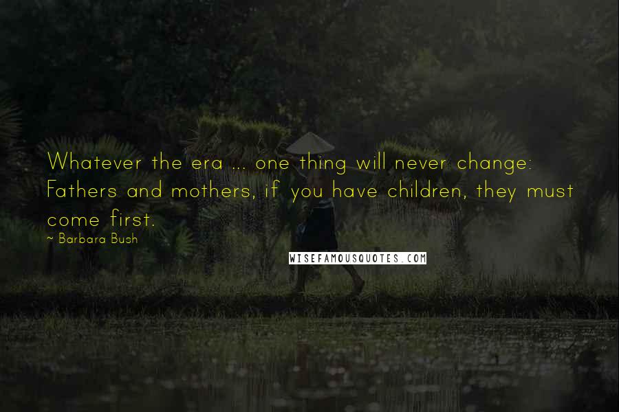 Barbara Bush Quotes: Whatever the era ... one thing will never change: Fathers and mothers, if you have children, they must come first.