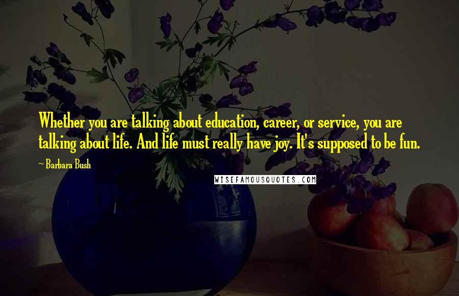 Barbara Bush Quotes: Whether you are talking about education, career, or service, you are talking about life. And life must really have joy. It's supposed to be fun.