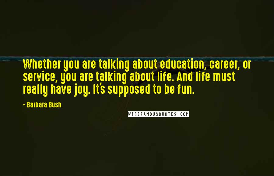 Barbara Bush Quotes: Whether you are talking about education, career, or service, you are talking about life. And life must really have joy. It's supposed to be fun.