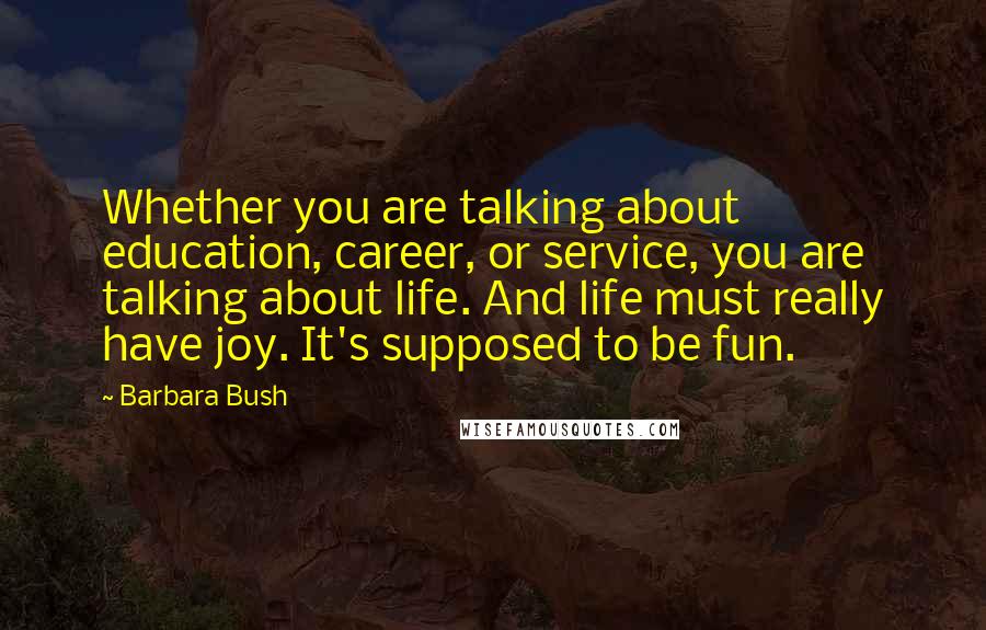 Barbara Bush Quotes: Whether you are talking about education, career, or service, you are talking about life. And life must really have joy. It's supposed to be fun.