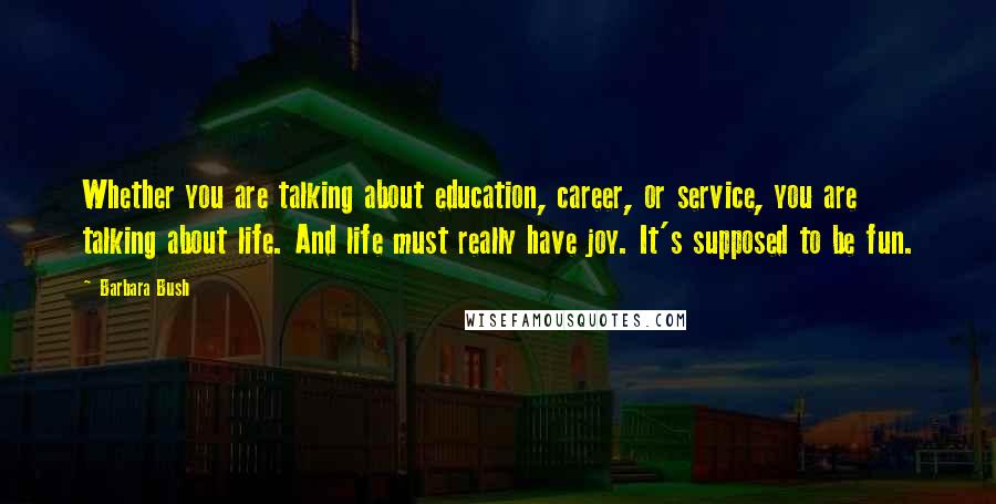 Barbara Bush Quotes: Whether you are talking about education, career, or service, you are talking about life. And life must really have joy. It's supposed to be fun.