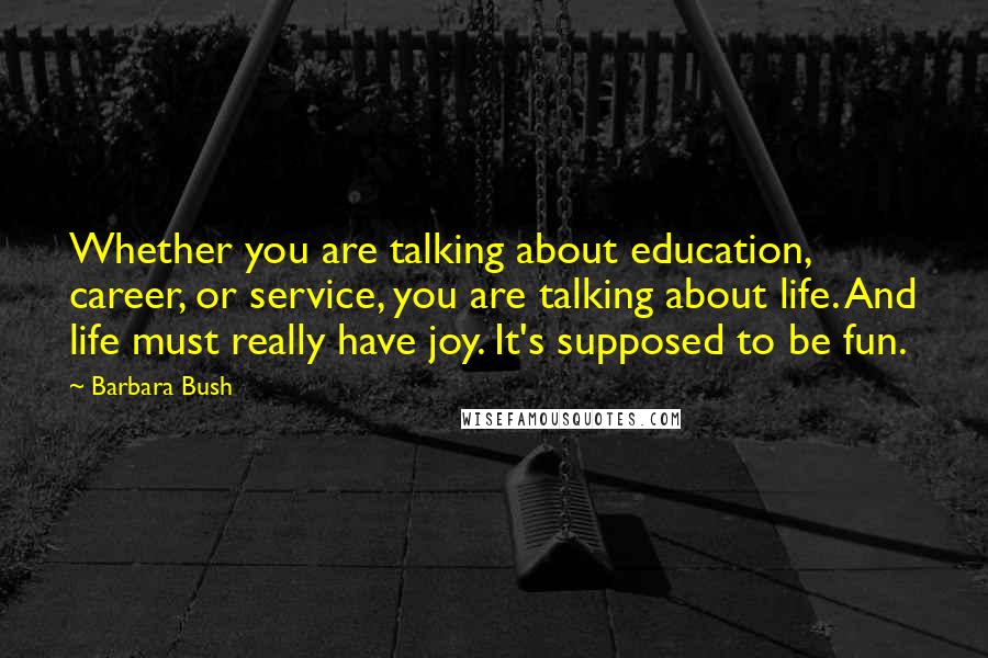 Barbara Bush Quotes: Whether you are talking about education, career, or service, you are talking about life. And life must really have joy. It's supposed to be fun.