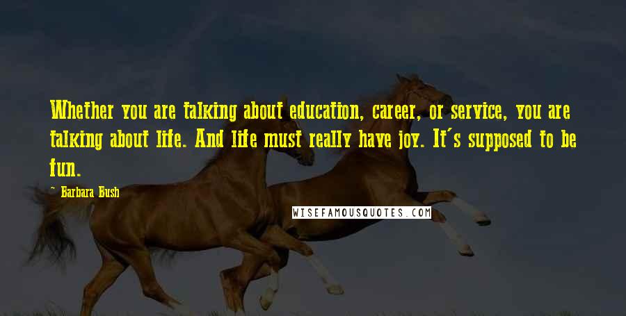 Barbara Bush Quotes: Whether you are talking about education, career, or service, you are talking about life. And life must really have joy. It's supposed to be fun.