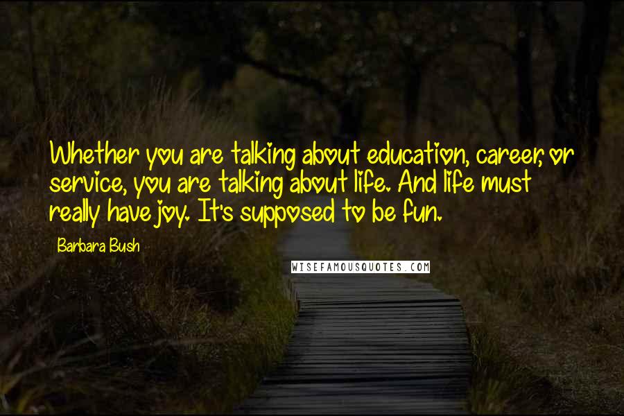 Barbara Bush Quotes: Whether you are talking about education, career, or service, you are talking about life. And life must really have joy. It's supposed to be fun.
