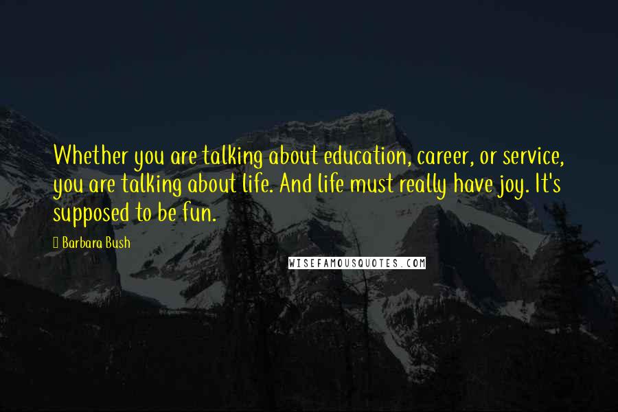 Barbara Bush Quotes: Whether you are talking about education, career, or service, you are talking about life. And life must really have joy. It's supposed to be fun.