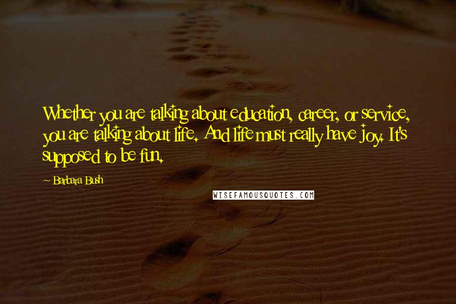 Barbara Bush Quotes: Whether you are talking about education, career, or service, you are talking about life. And life must really have joy. It's supposed to be fun.