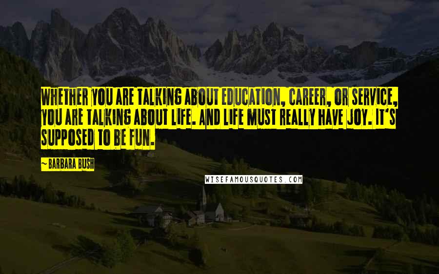 Barbara Bush Quotes: Whether you are talking about education, career, or service, you are talking about life. And life must really have joy. It's supposed to be fun.