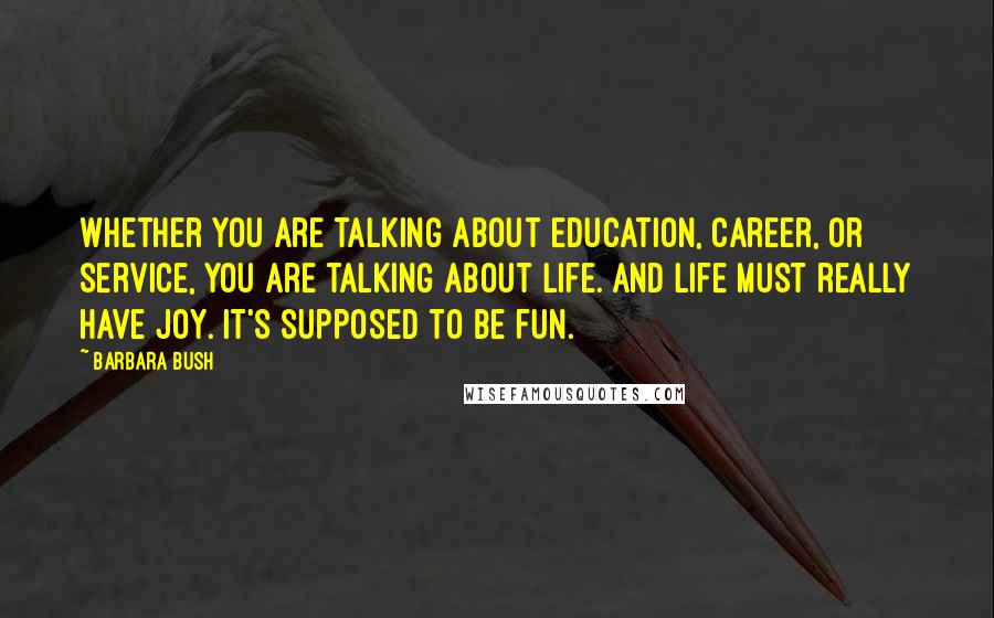 Barbara Bush Quotes: Whether you are talking about education, career, or service, you are talking about life. And life must really have joy. It's supposed to be fun.