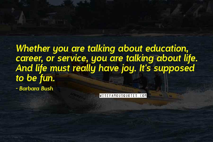 Barbara Bush Quotes: Whether you are talking about education, career, or service, you are talking about life. And life must really have joy. It's supposed to be fun.