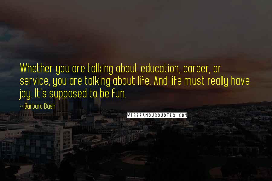 Barbara Bush Quotes: Whether you are talking about education, career, or service, you are talking about life. And life must really have joy. It's supposed to be fun.