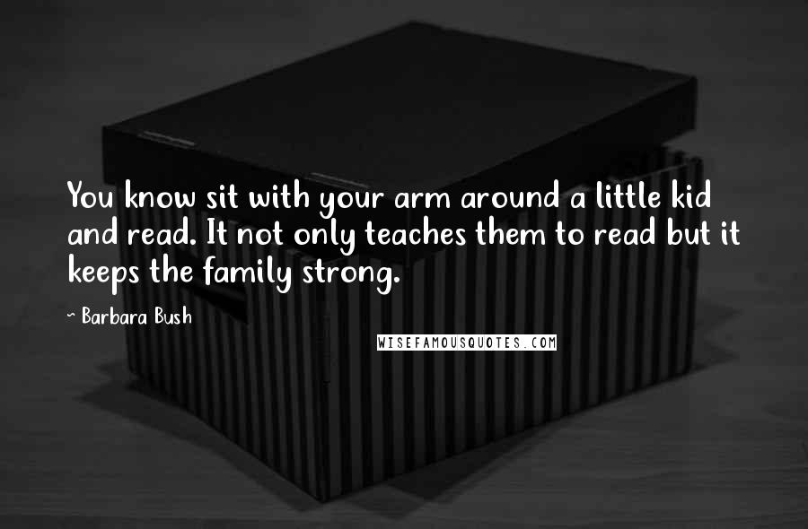 Barbara Bush Quotes: You know sit with your arm around a little kid and read. It not only teaches them to read but it keeps the family strong.