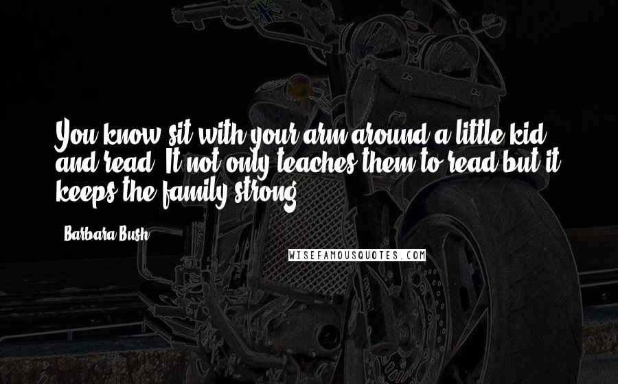 Barbara Bush Quotes: You know sit with your arm around a little kid and read. It not only teaches them to read but it keeps the family strong.