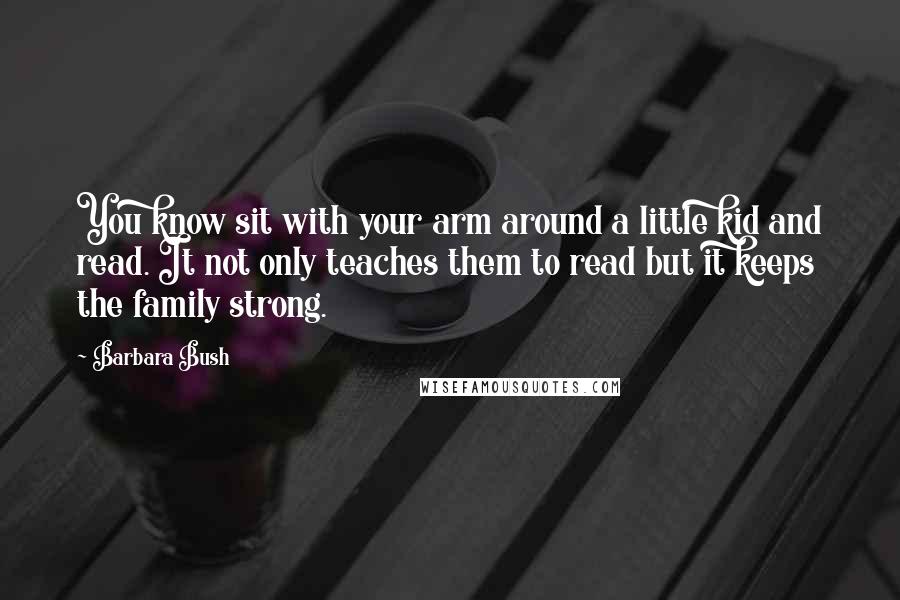 Barbara Bush Quotes: You know sit with your arm around a little kid and read. It not only teaches them to read but it keeps the family strong.