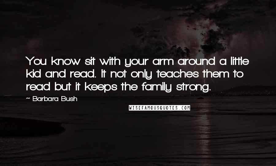 Barbara Bush Quotes: You know sit with your arm around a little kid and read. It not only teaches them to read but it keeps the family strong.